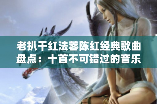 老扒干红法蓉陈红经典歌曲盘点：十首不可错过的音乐佳作