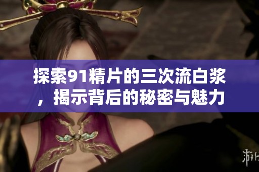 探索91精片的三次流白浆，揭示背后的秘密与魅力