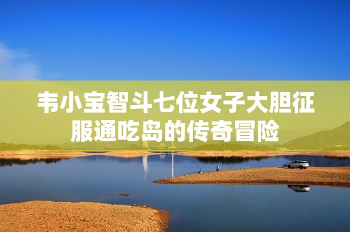 韦小宝智斗七位女子大胆征服通吃岛的传奇冒险