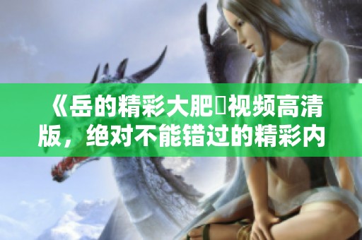 《岳的精彩大肥坹视频高清版，绝对不能错过的精彩内容》