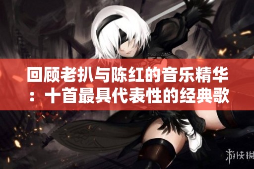 回顾老扒与陈红的音乐精华：十首最具代表性的经典歌曲推荐