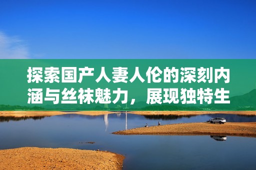 探索国产人妻人伦的深刻内涵与丝袜魅力，展现独特生活方式