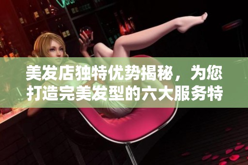 美发店独特优势揭秘，为您打造完美发型的六大服务特色