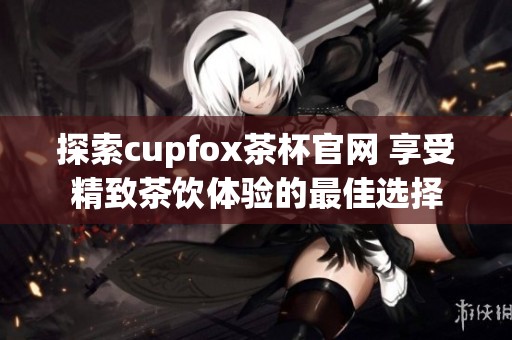 探索cupfox茶杯官网 享受精致茶饮体验的最佳选择