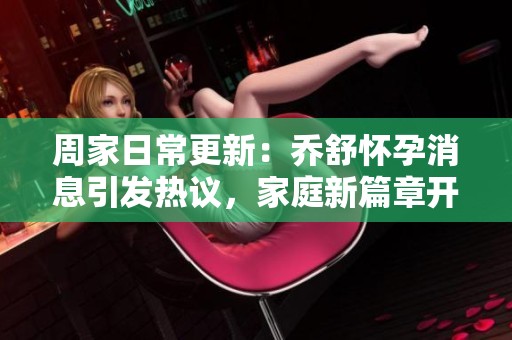 周家日常更新：乔舒怀孕消息引发热议，家庭新篇章开启