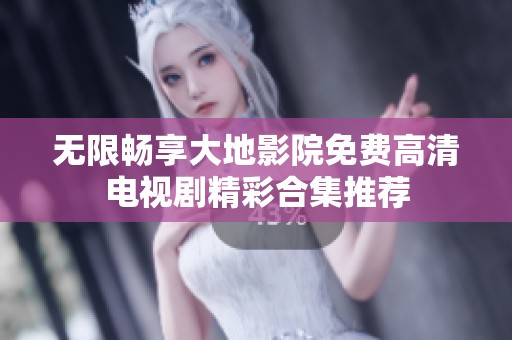 无限畅享大地影院免费高清电视剧精彩合集推荐