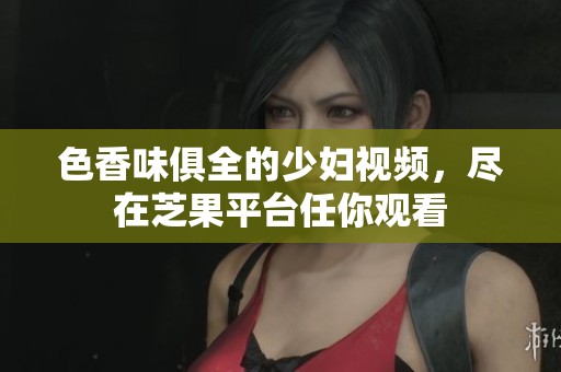 色香味俱全的少妇视频，尽在芝果平台任你观看