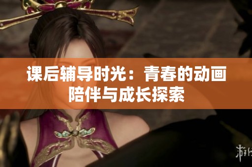 课后辅导时光：青春的动画陪伴与成长探索
