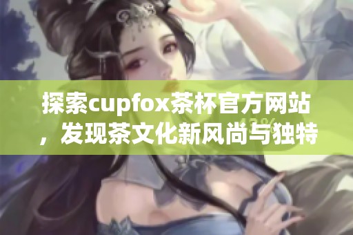 探索cupfox茶杯官方网站，发现茶文化新风尚与独特设计魅力