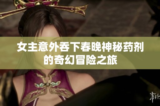 女主意外吞下春晚神秘药剂的奇幻冒险之旅