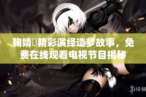 鞠婧祎精彩演绎造梦故事，免费在线观看电视节目揭秘