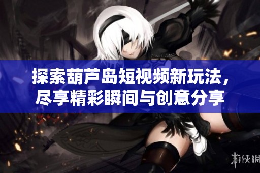 探索葫芦岛短视频新玩法，尽享精彩瞬间与创意分享