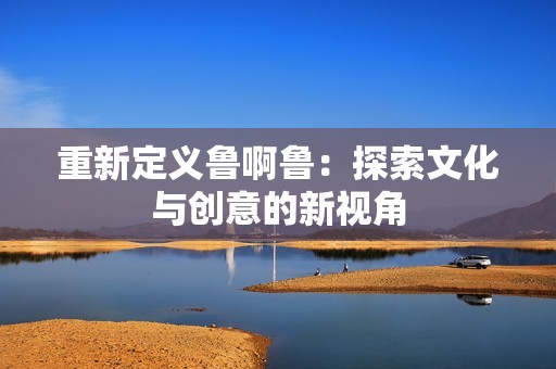 重新定义鲁啊鲁：探索文化与创意的新视角