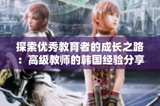 探索优秀教育者的成长之路：高级教师的韩国经验分享