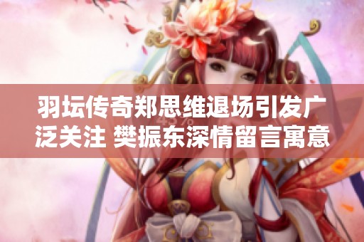 羽坛传奇郑思维退场引发广泛关注 樊振东深情留言寓意深刻