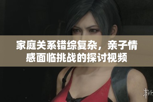 家庭关系错综复杂，亲子情感面临挑战的探讨视频