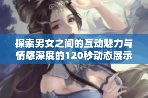 探索男女之间的互动魅力与情感深度的120秒动态展示