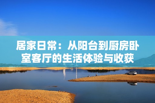 居家日常：从阳台到厨房卧室客厅的生活体验与收获