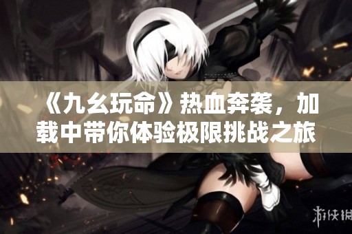 《九幺玩命》热血奔袭，加载中带你体验极限挑战之旅