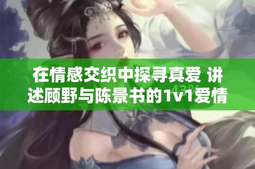 在情感交织中探寻真爱 讲述顾野与陈景书的1v1爱情旅程