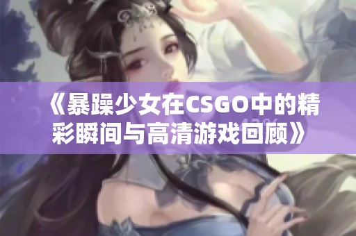 《暴躁少女在CSGO中的精彩瞬间与高清游戏回顾》