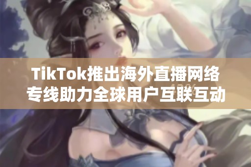 TikTok推出海外直播网络专线助力全球用户互联互动