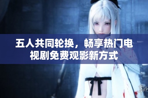 五人共同轮换，畅享热门电视剧免费观影新方式