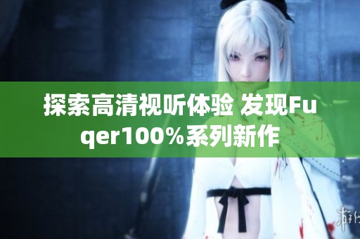 探索高清视听体验 发现Fuqer100%系列新作