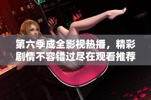 第六季成全影视热播，精彩剧情不容错过尽在观看推荐