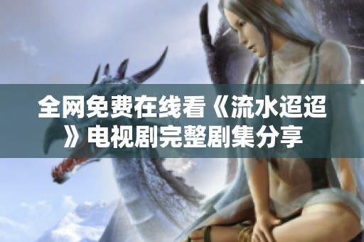 全网免费在线看《流水迢迢》电视剧完整剧集分享