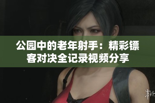 公园中的老年射手：精彩镖客对决全记录视频分享