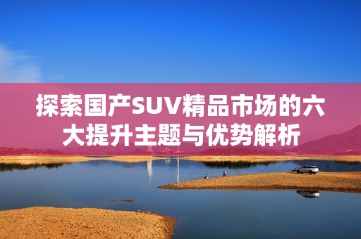 探索国产SUV精品市场的六大提升主题与优势解析