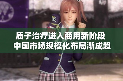 质子治疗进入商用新阶段 中国市场规模化布局渐成趋势