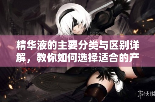 精华液的主要分类与区别详解，教你如何选择适合的产品