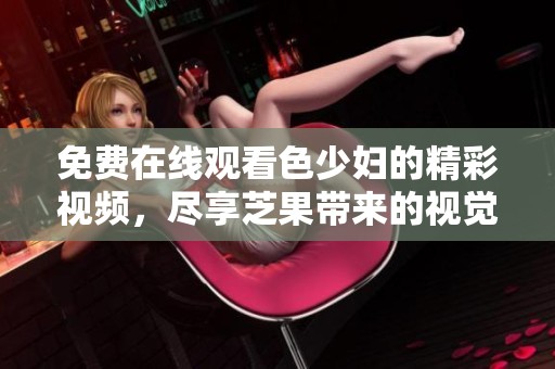 免费在线观看色少妇的精彩视频，尽享芝果带来的视觉盛宴