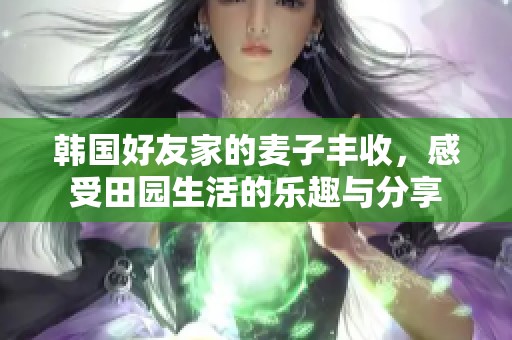 韩国好友家的麦子丰收，感受田园生活的乐趣与分享
