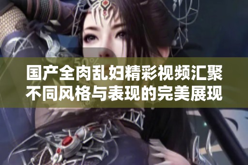 国产全肉乱妇精彩视频汇聚不同风格与表现的完美展现