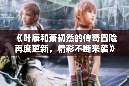 《叶辰和萧初然的传奇冒险再度更新，精彩不断来袭》