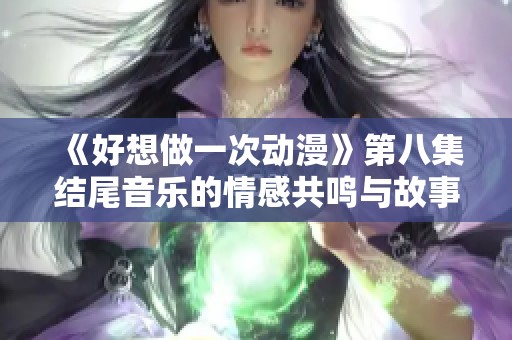 《好想做一次动漫》第八集结尾音乐的情感共鸣与故事启示