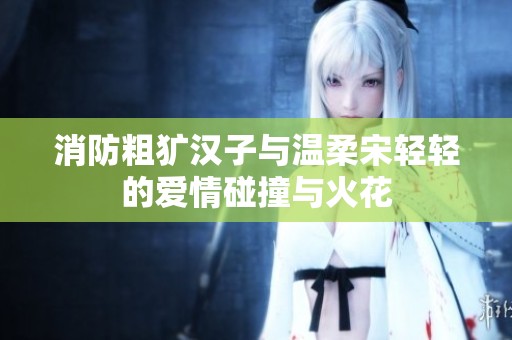 消防粗犷汉子与温柔宋轻轻的爱情碰撞与火花