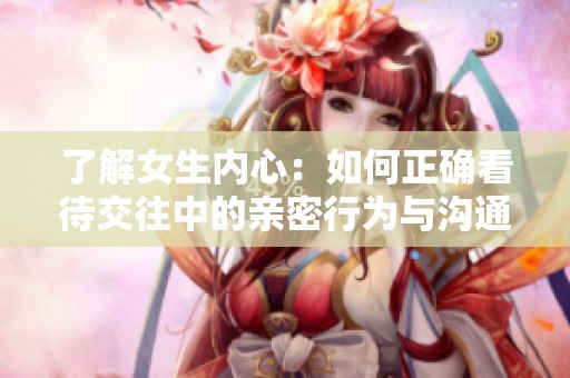 了解女生内心：如何正确看待交往中的亲密行为与沟通技巧