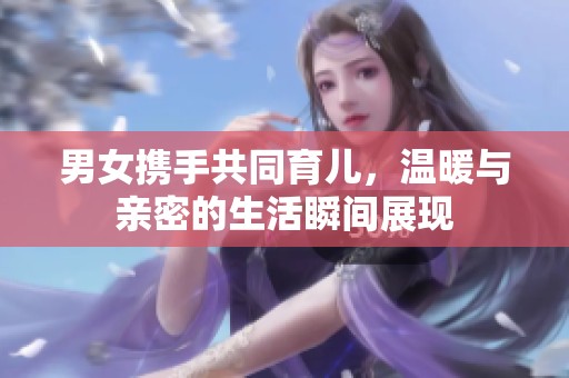 男女携手共同育儿，温暖与亲密的生活瞬间展现