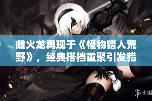 雌火龙再现于《怪物猎人荒野》，经典搭档重聚引发猎人热潮