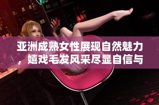 亚洲成熟女性展现自然魅力，嬉戏毛发风采尽显自信与优雅