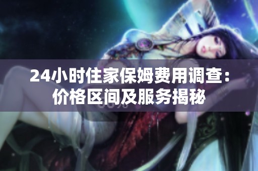 24小时住家保姆费用调查：价格区间及服务揭秘