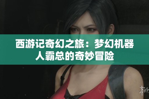 西游记奇幻之旅：梦幻机器人霸总的奇妙冒险