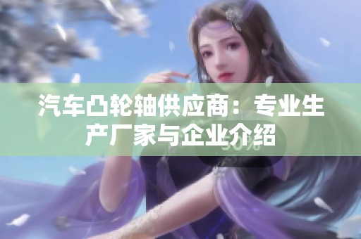 汽车凸轮轴供应商：专业生产厂家与企业介绍