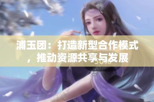 浦玉团：打造新型合作模式，推动资源共享与发展