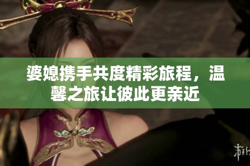 婆媳携手共度精彩旅程，温馨之旅让彼此更亲近