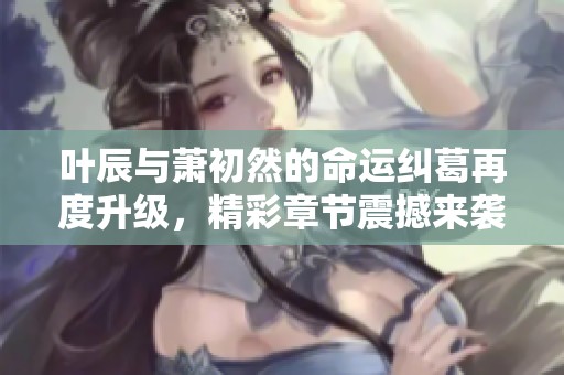 叶辰与萧初然的命运纠葛再度升级，精彩章节震撼来袭